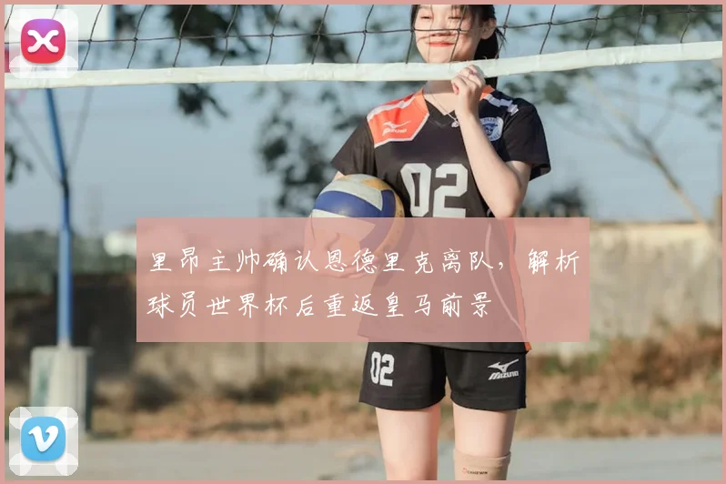 里昂主帅确认恩德里克离队,解析球员世界杯后重返皇马前景