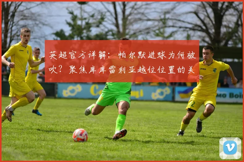 英超官方详解:帕尔默进球为何被吹?聚焦库库雷利亚越位位置的关键影响