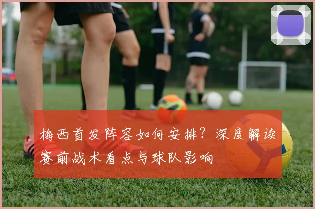 梅西首发阵容如何安排?深度解读赛前战术看点与球队影响