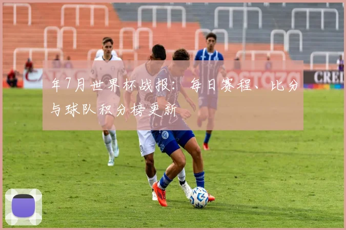 年7月世界杯战报:每日赛程、比分与球队积分榜更新