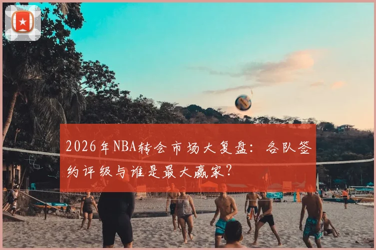 2026年NBA转会市场大复盘:各队签约评级与谁是最大赢家?