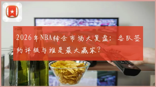 2026年NBA转会市场大复盘:各队签约评级与谁是最大赢家?