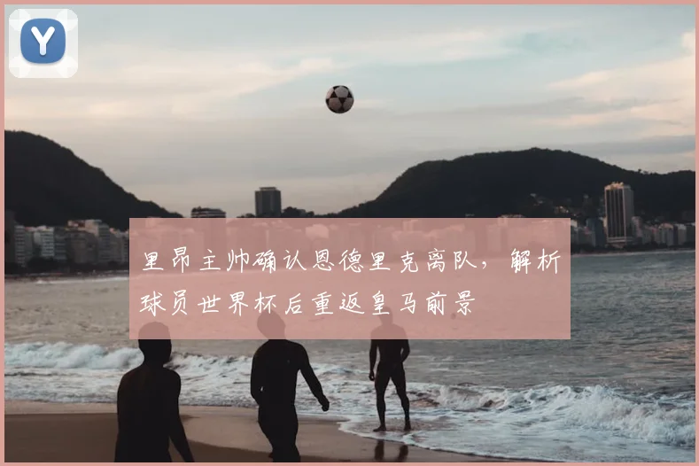 里昂主帅确认恩德里克离队,解析球员世界杯后重返皇马前景