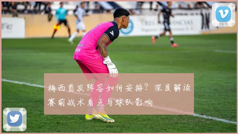 梅西首发阵容如何安排？深度解读赛前战术看点与球队影响