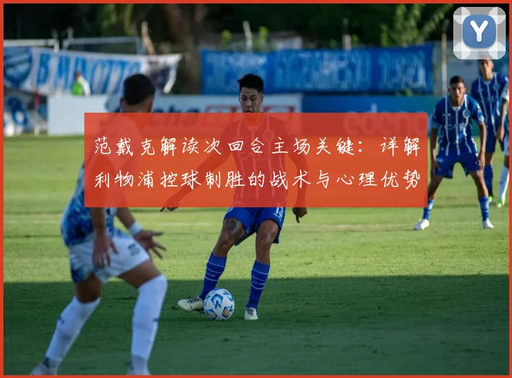 范戴克解读次回合主场关键:详解利物浦控球制胜的战术与心理优势